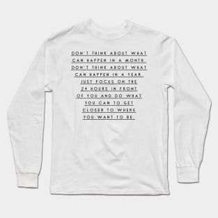 don't think about what can happen in a month don't think about what can happen in a year just focus on the 24 hours in front of you and do what you can to get closer to where you want to be Long Sleeve T-Shirt